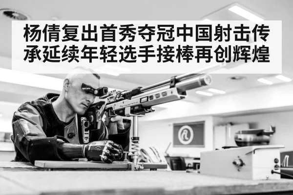 杨倩复出首秀夺冠中国射击传承延续年轻选手接棒再创辉煌