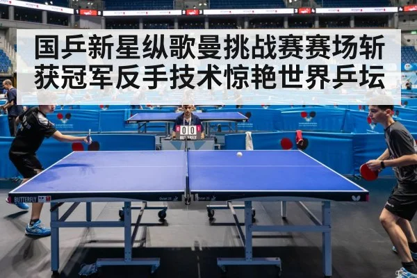 国乒新星纵歌曼挑战赛赛场斩获冠军反手技术惊艳世界乒坛