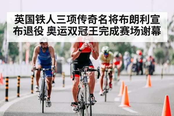 英国铁人三项传奇名将布朗利宣布退役 奥运双冠王完成赛场谢幕